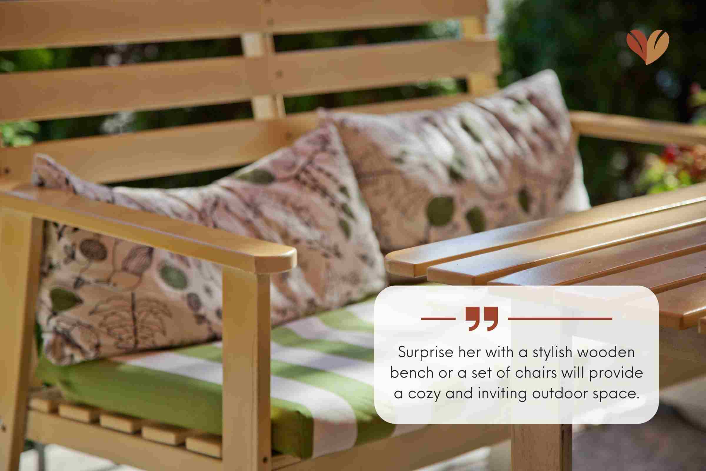 Surprise her with a stylish wooden bench or a set of chairs will provide a cozy and inviting outdoor space.