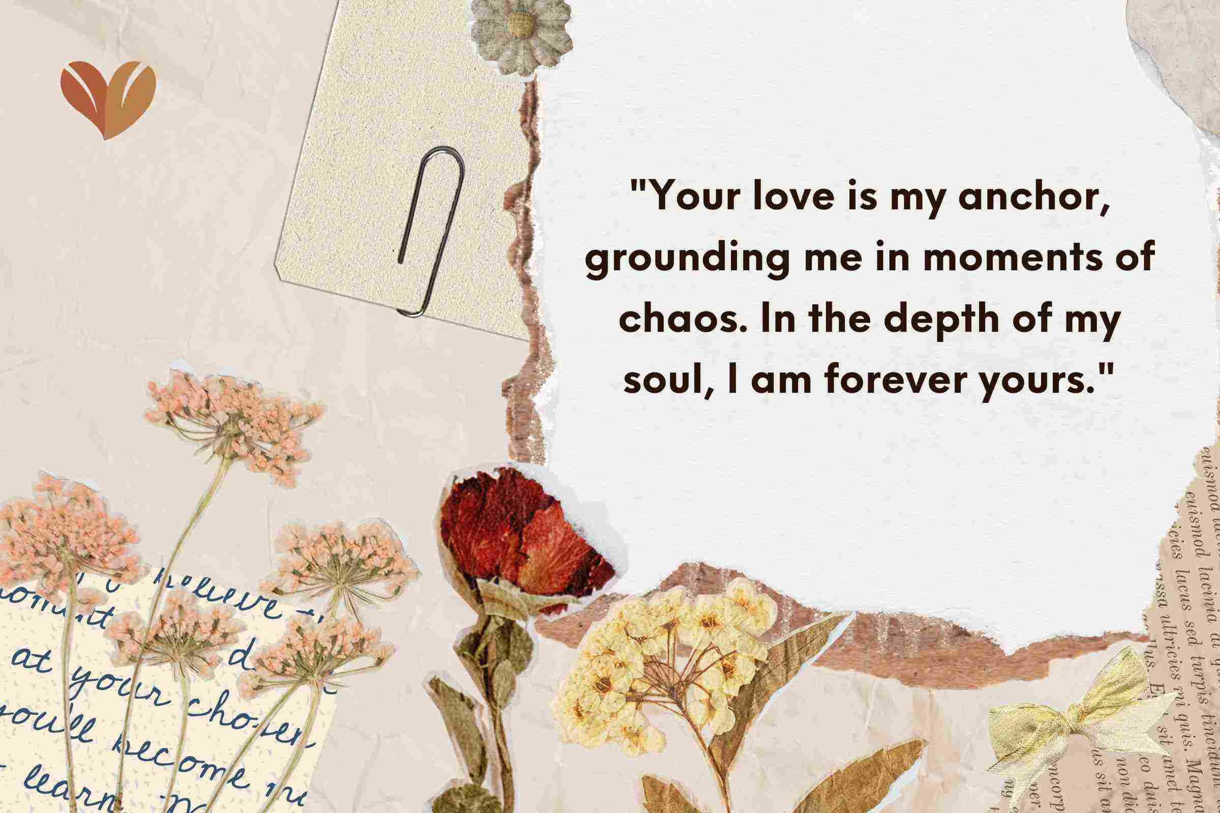 Your love is my anchor, grounding me in moments of chaos. In the depth of my soul, I am forever yours.