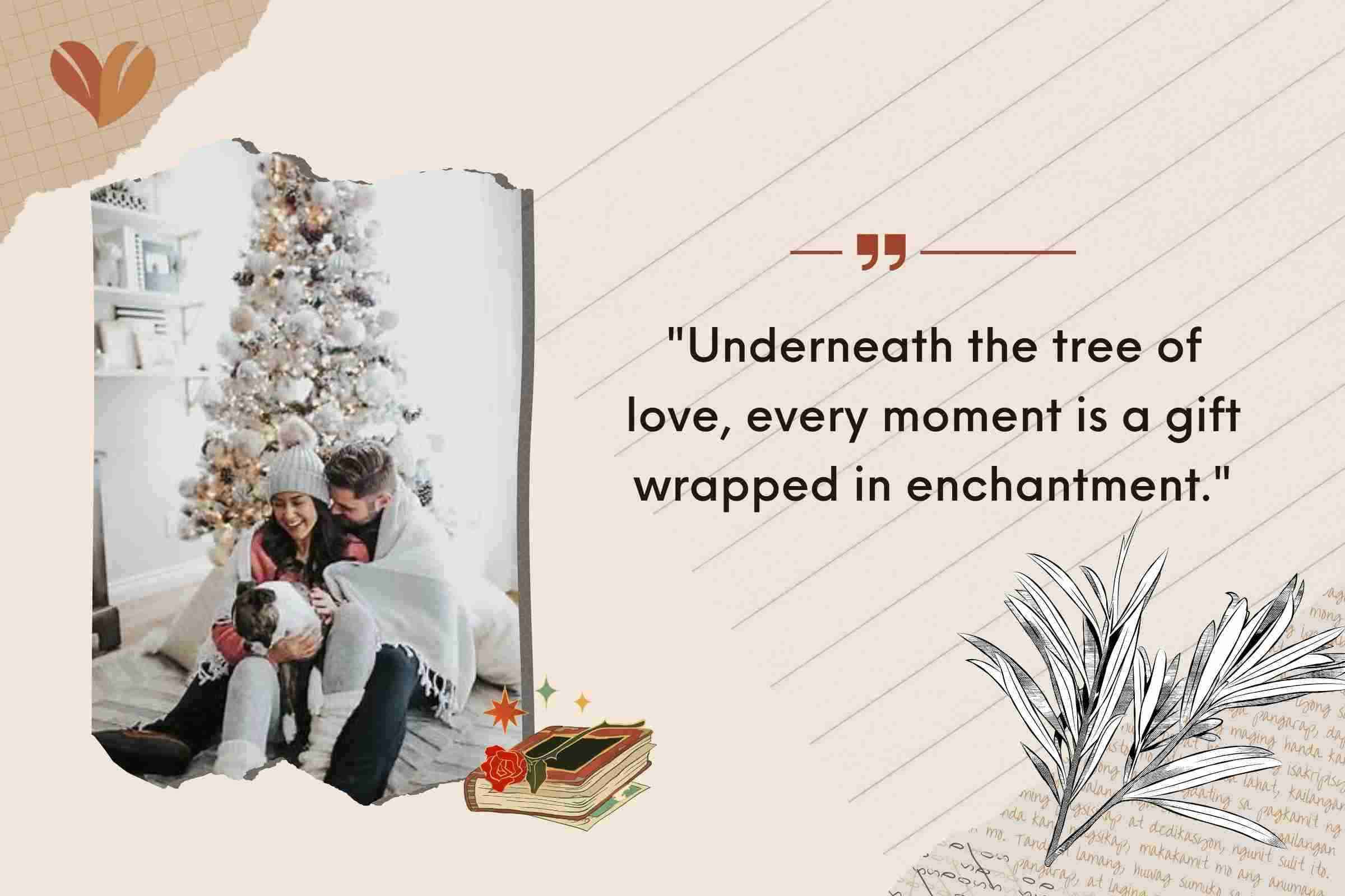 Christmas quotes for Fiance: "Underneath the tree of love, every moment is a gift wrapped in enchantment."
