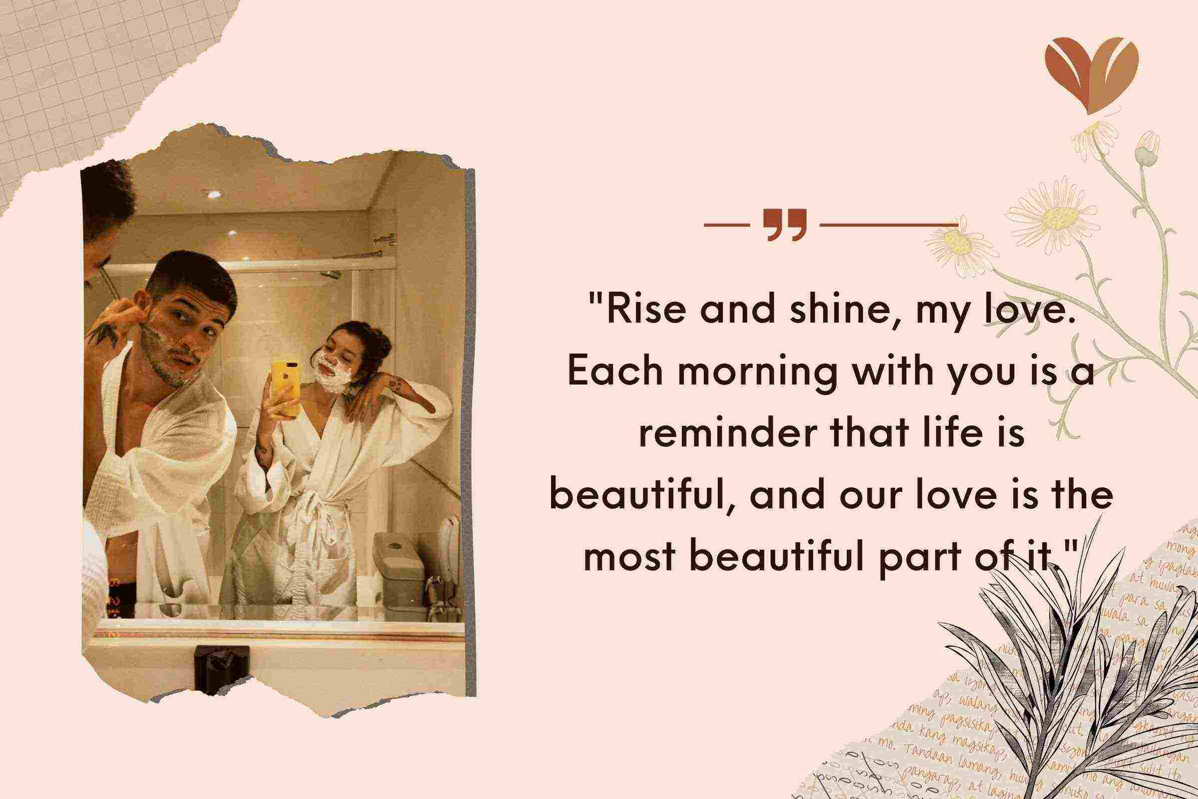 "Rise and shine, my love. Each morning with you is a reminder that life is beautiful, and our love is the most beautiful part of it."