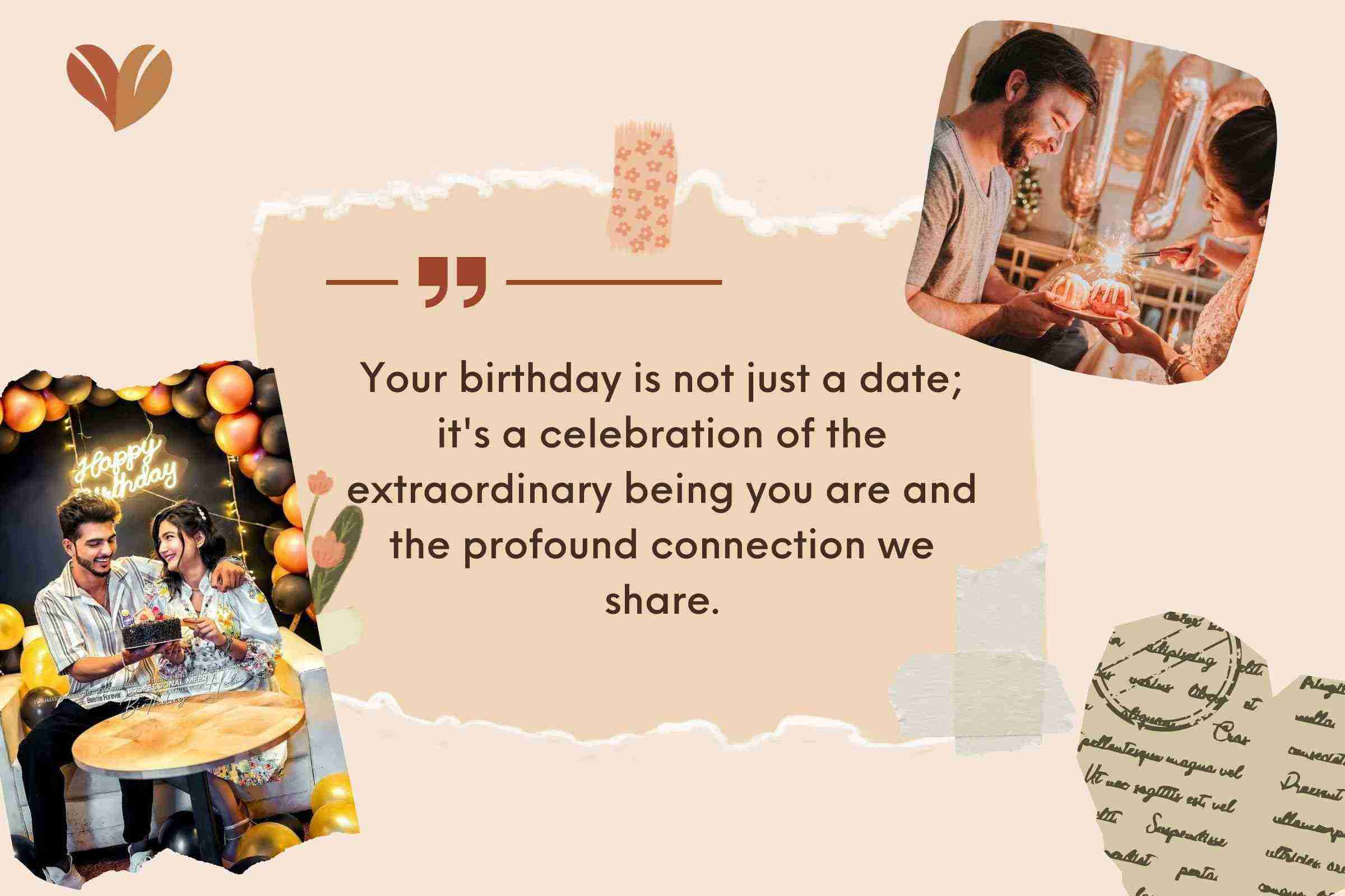 Your birthday is not just a date; it's a celebration of the extraordinary being you are and the profound connection we share.