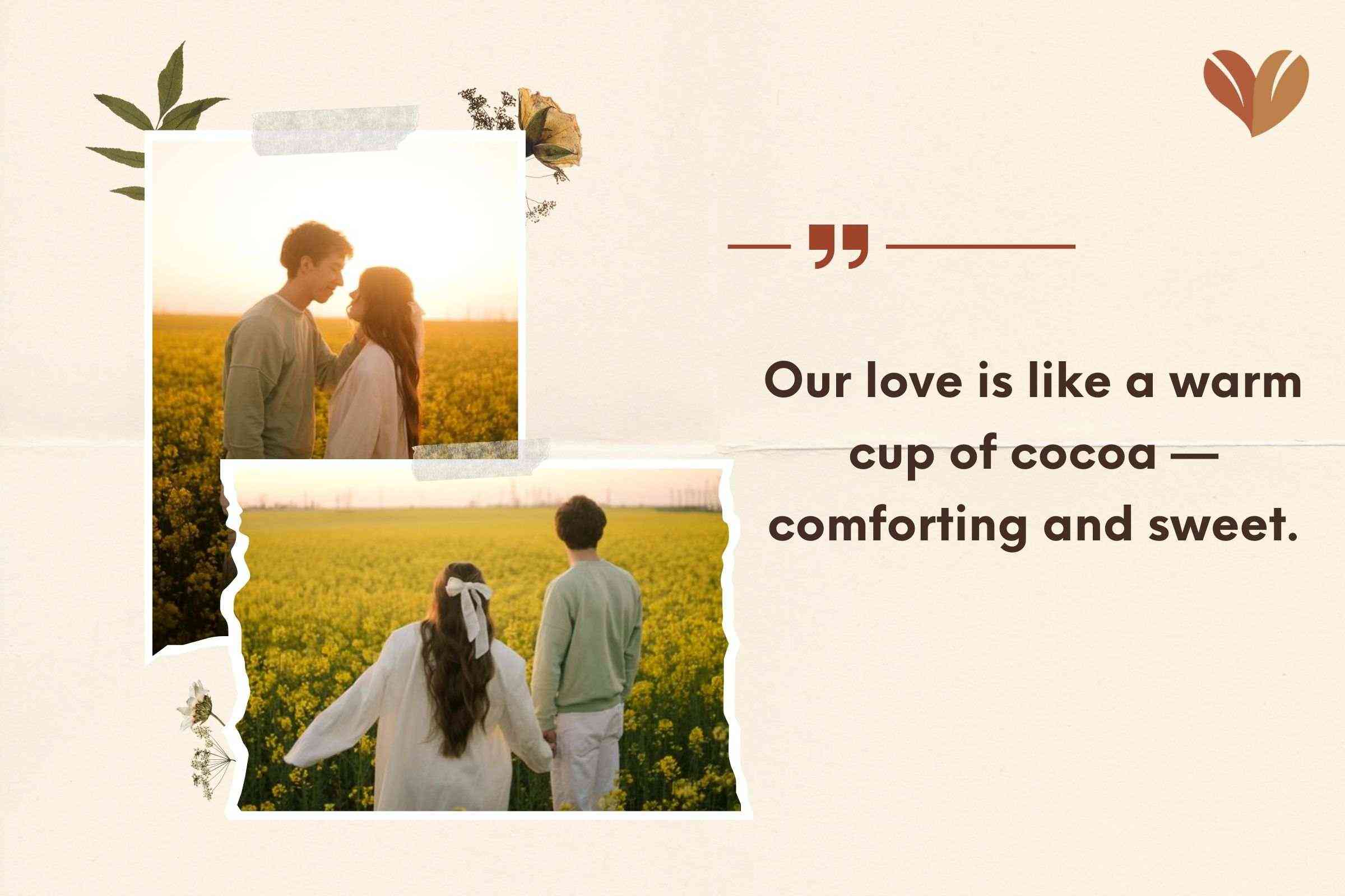 Our love is like a warm cup of cocoa —comforting and sweet.