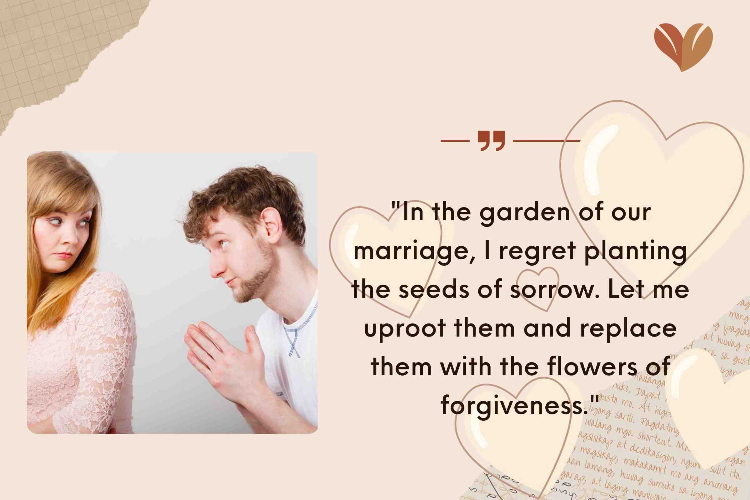 "In the garden of our marriage, I regret planting the seeds of sorrow. Let me uproot them and replace them with the flowers of forgiveness."
