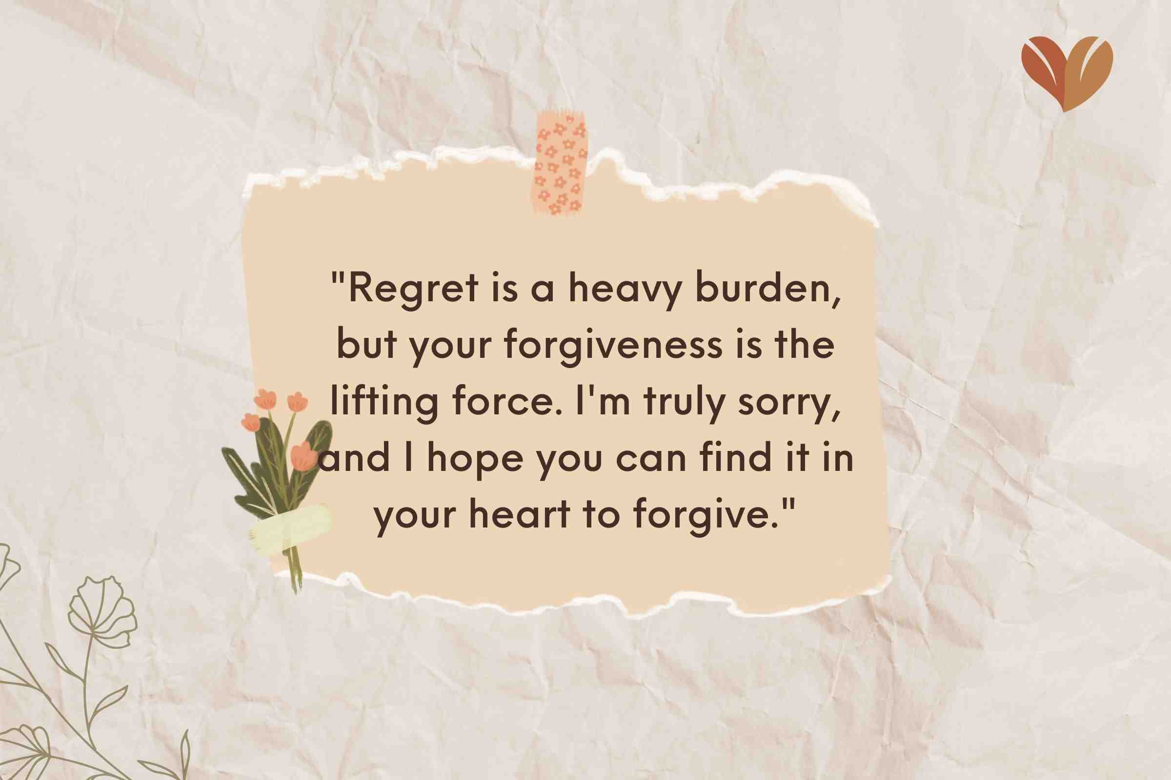 "Regret is a heavy burden, but your forgiveness is the lifting force. I'm truly sorry, and I hope you can find it in your heart to forgive."