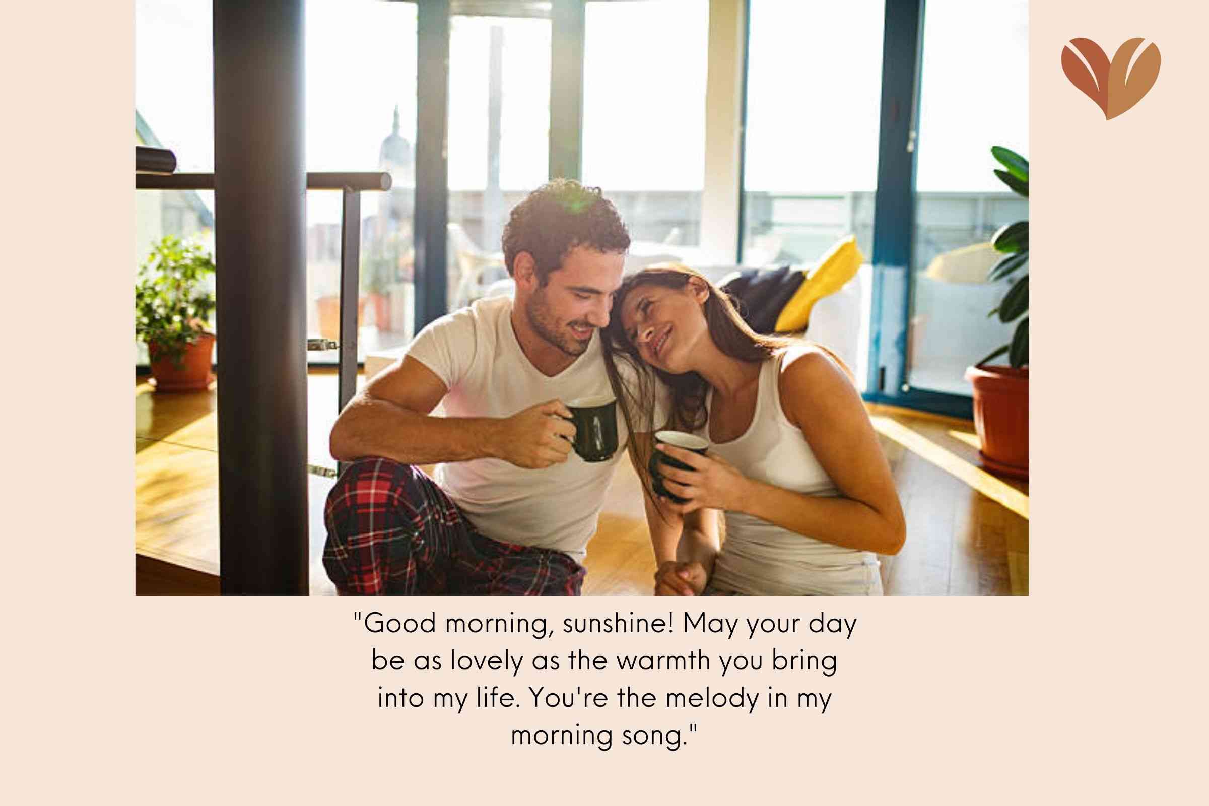 "Good morning, sunshine! May your day be as lovely as the warmth you bring into my life. You're the melody in my morning song."