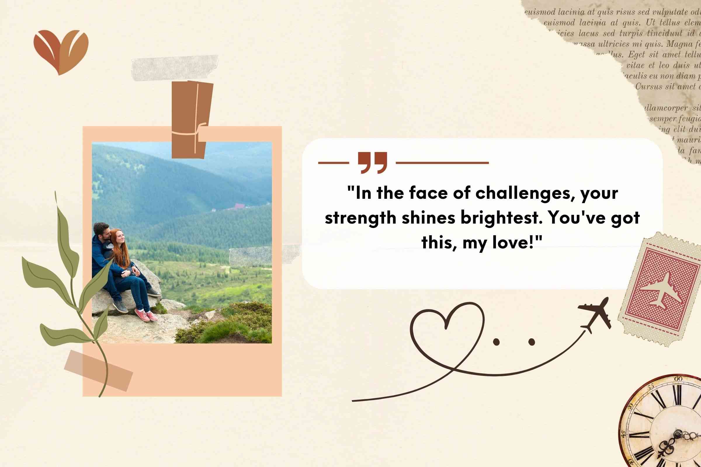 "In the face of challenges, your strength shines brightest. You've got this, my love!"