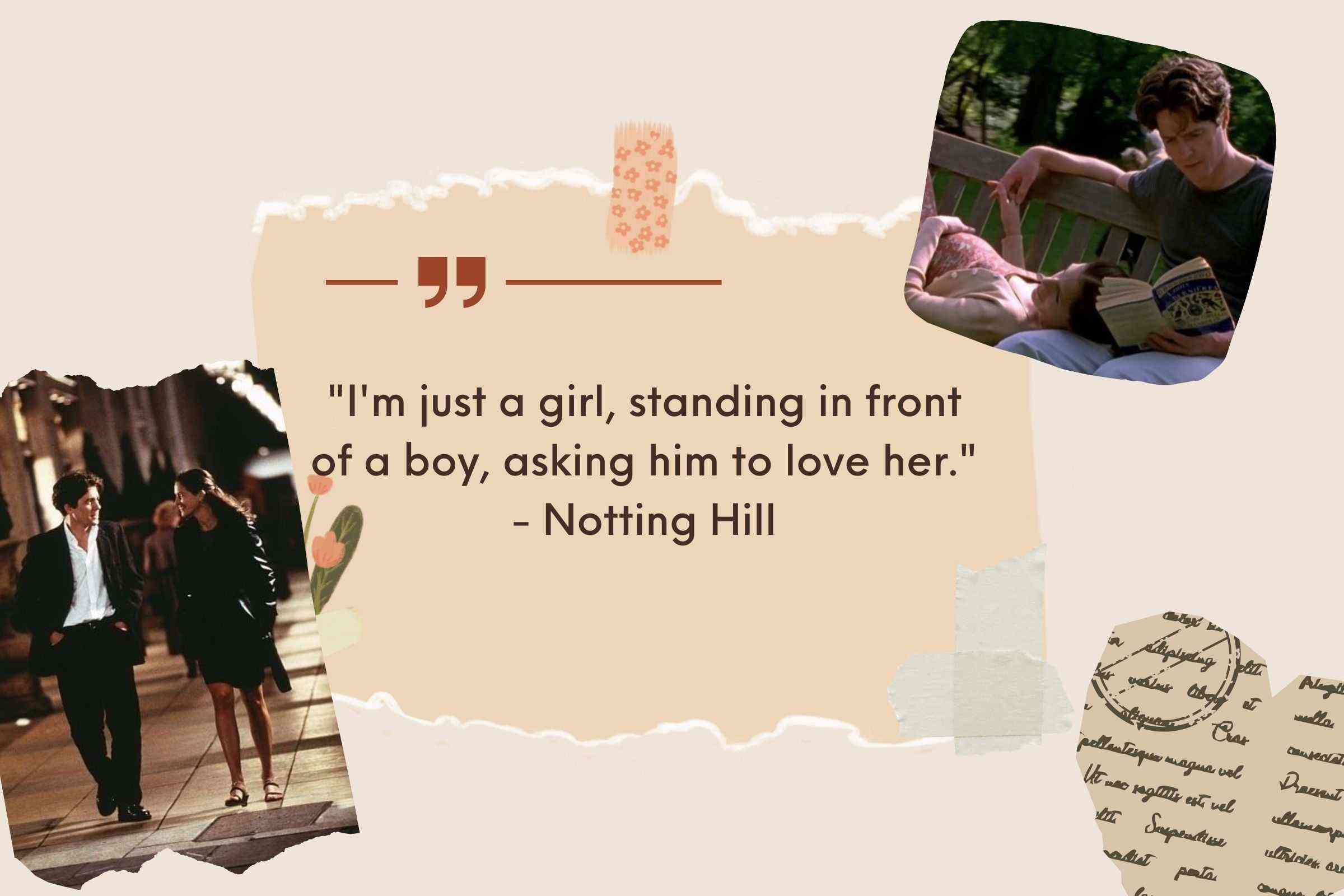 "I'm just a girl, standing in front of a boy, asking him to love her." - Notting Hill