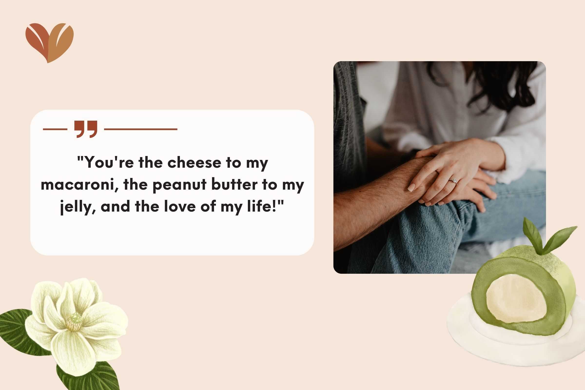 "You're the cheese to my macaroni, the peanut butter to my jelly, and the love of my life!"