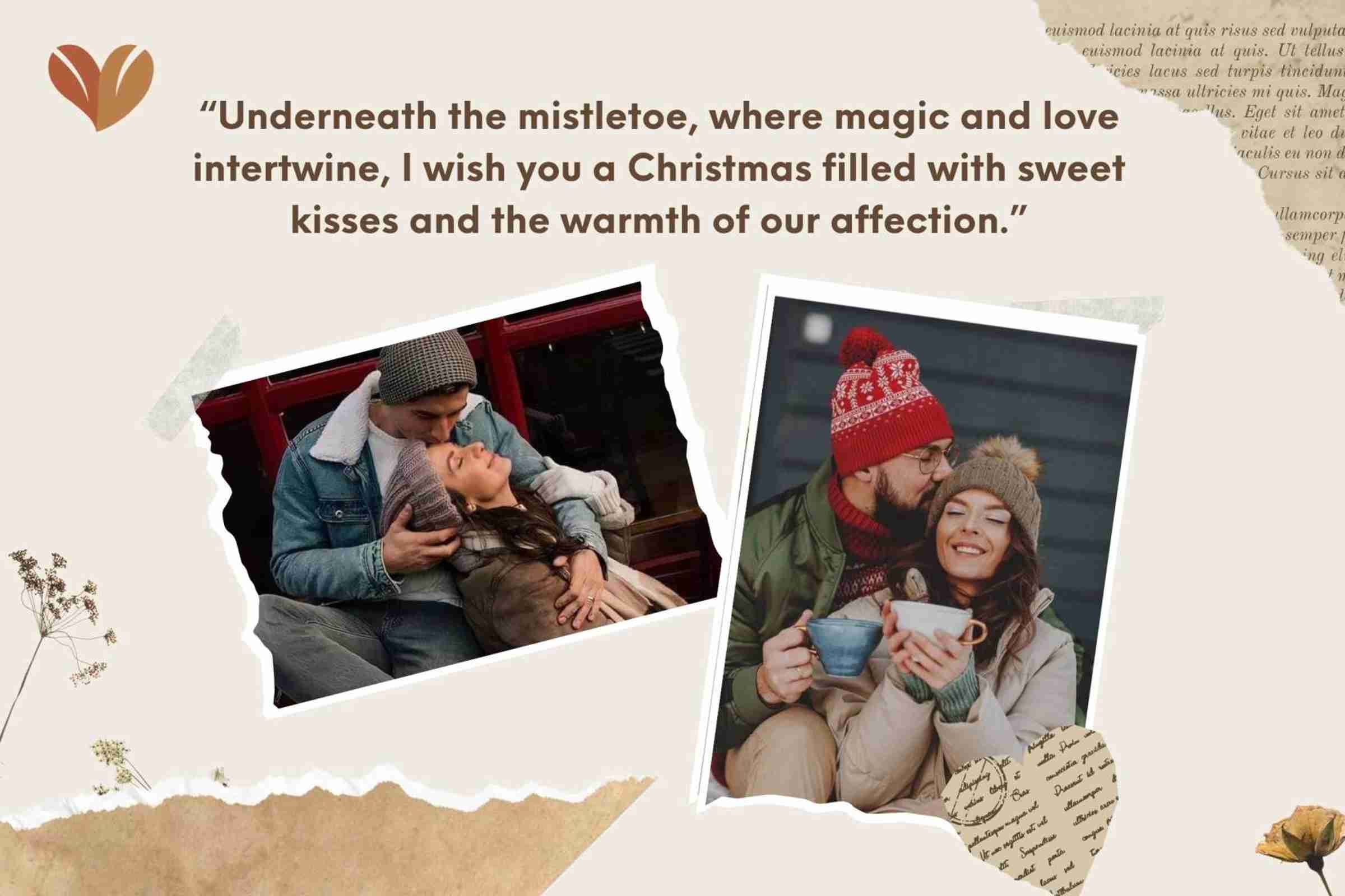 “Underneath the mistletoe, where magic and love intertwine, I wish you a Christmas filled with sweet kisses and the warmth of our affection.”