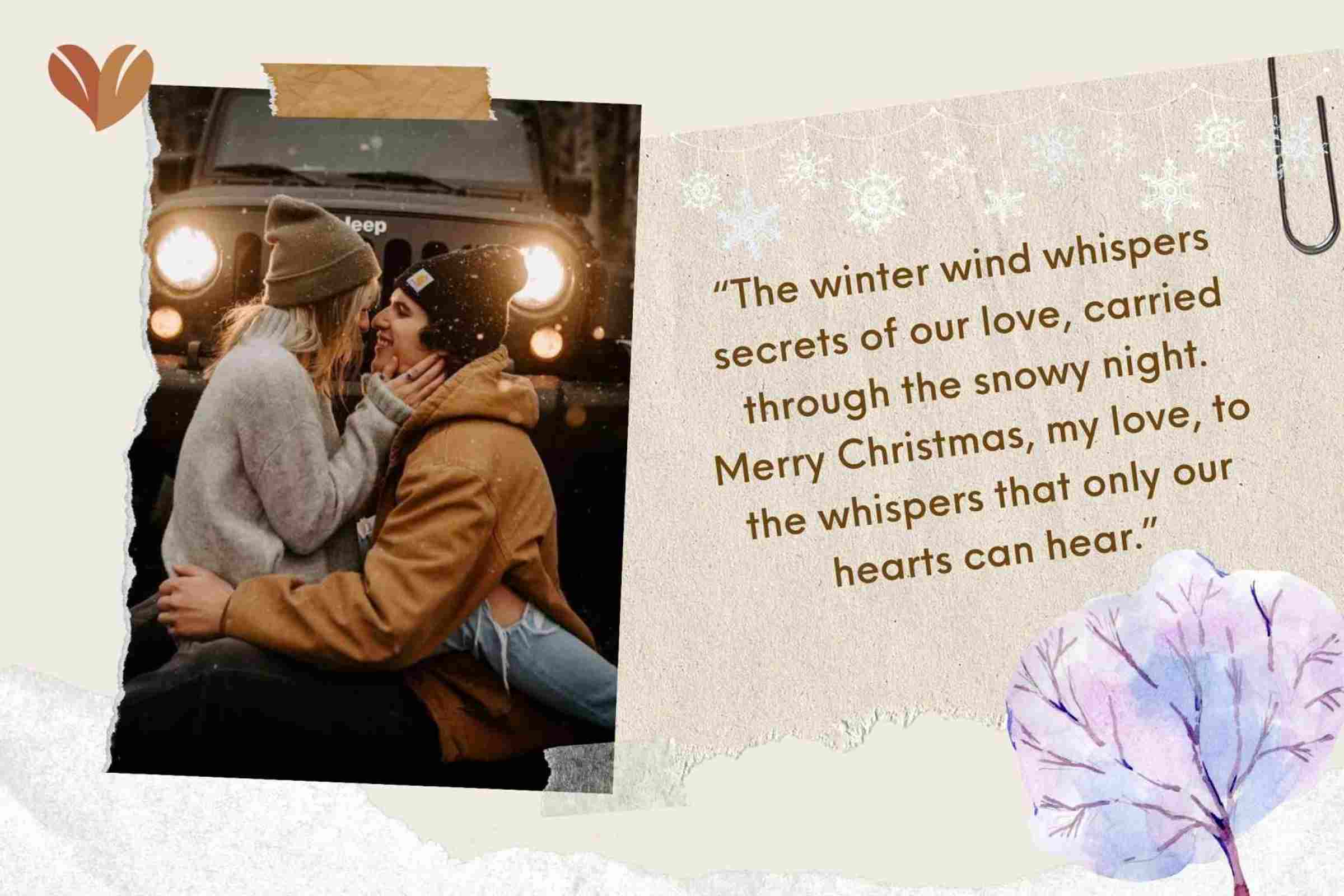 “The winter wind whispers secrets of our love, carried through the snowy night. Merry Christmas, my love, to the whispers that only our hearts can hear.”