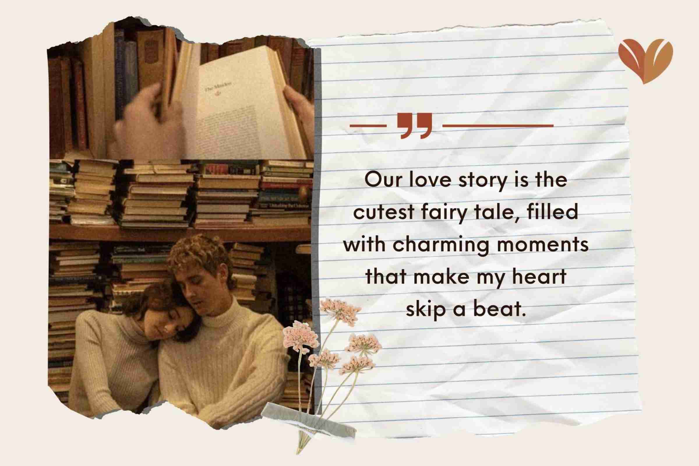 Our love story is the cutest fairy tale, filled with charming moments that make my heart skip a beat.