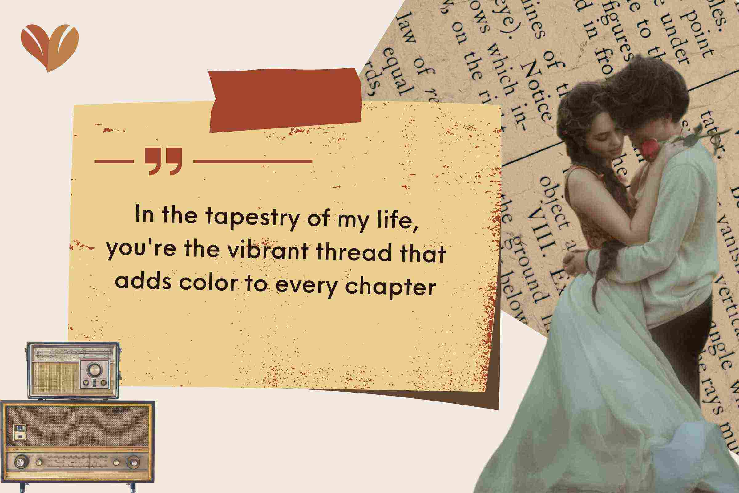 In the tapestry of my life, you're the vibrant thread that adds color to every chapter