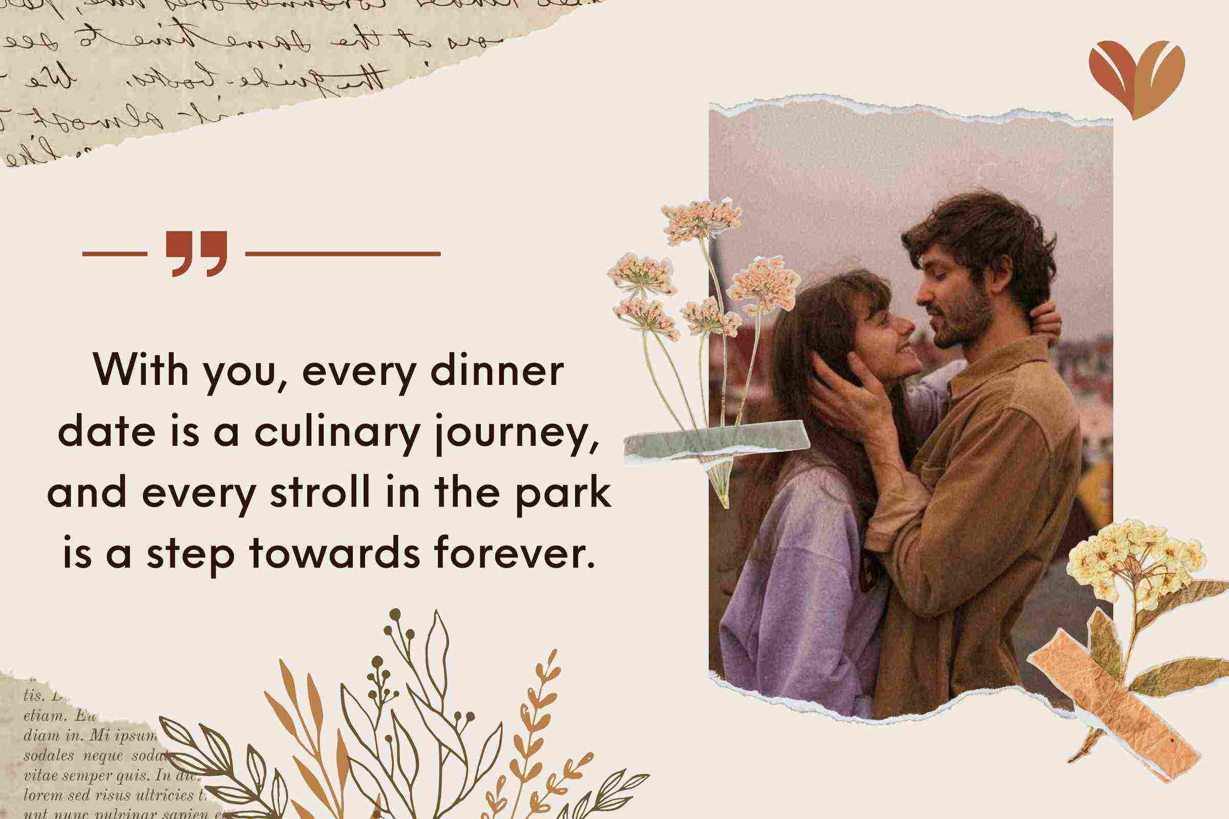 With you, every dinner date is a culinary journey, and every stroll in the park is a step towards forever.