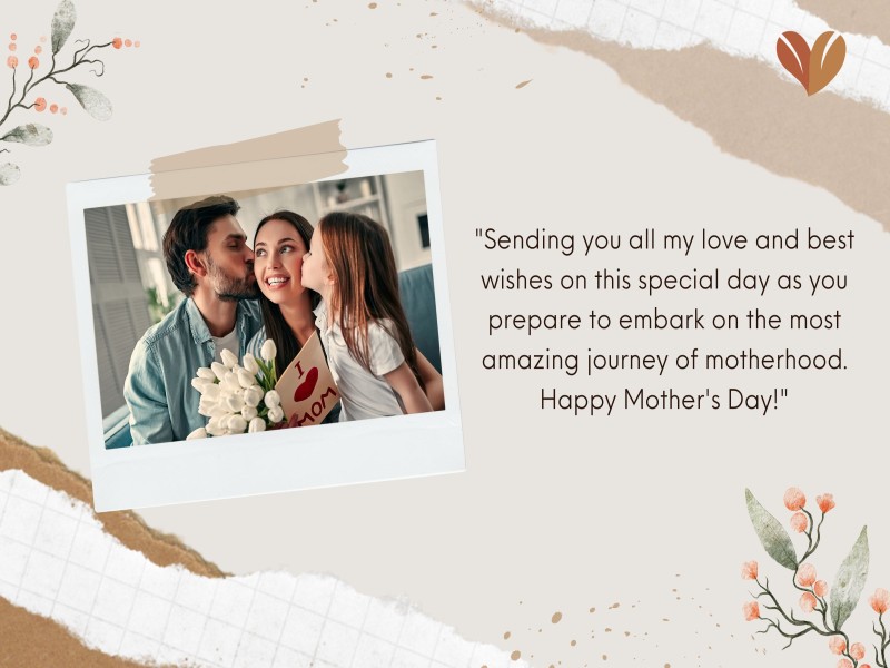 "Sending you all my love and best wishes on this special day as you prepare to embark on the most amazing journey of motherhood. Happy Mother's Day!"